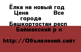 Ёлка на новый год › Цена ­ 30 000 - Все города  »    . Башкортостан респ.,Баймакский р-н